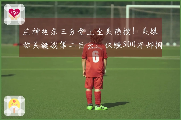 庄神绝杀三分登上全美热搜！美媒称关键战第二巨头，仅赚500万却拥有强大心理素质