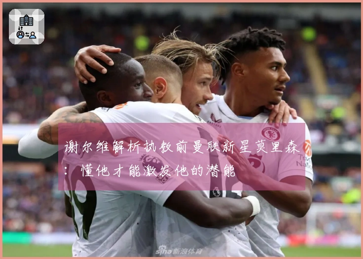 谢尔维解析执教前曼联新星莫里森：懂他才能激发他的潜能