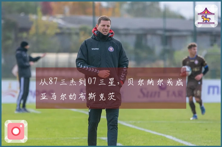 从87三杰到07三星，贝尔纳尔或成亚马尔的布斯克茨