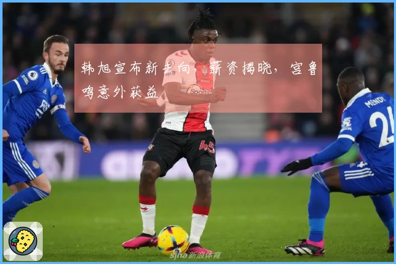 韩旭宣布新去向，薪资揭晓，宫鲁鸣意外获益