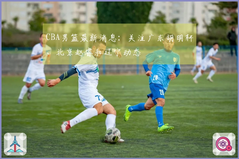 CBA男篮最新消息：关注广东胡明轩、北京赵睿和辽宁动态