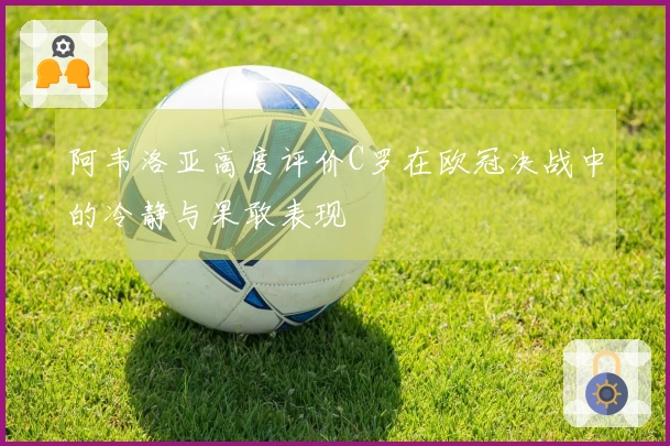 阿韦洛亚高度评价C罗在欧冠决战中的冷静与果敢表现