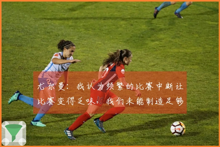 尤尔曼：我认为频繁的比赛中断让比赛变得乏味，我们未能制造足够的进攻机会。