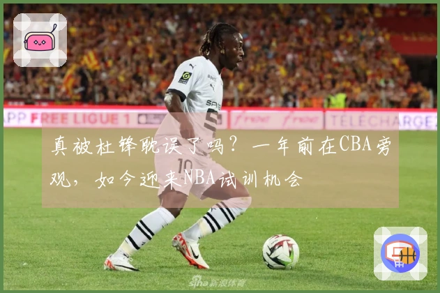 真被杜锋耽误了吗？一年前在CBA旁观，如今迎来NBA试训机会