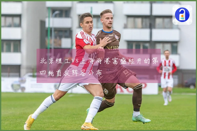 北京理工vs上海海港富盛经开的第四轮首发阵容公布