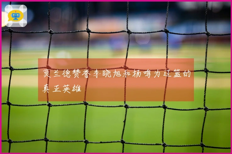 莫兰德赞誉李晓旭和杨鸣为辽篮的真正英雄