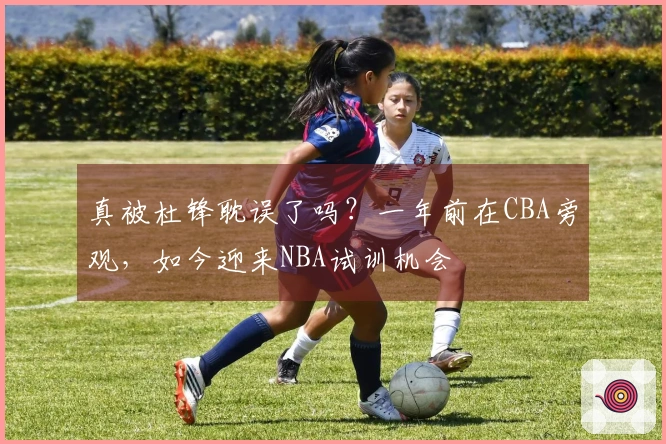 真被杜锋耽误了吗？一年前在CBA旁观，如今迎来NBA试训机会