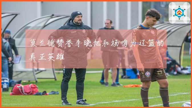 莫兰德赞誉李晓旭和杨鸣为辽篮的真正英雄