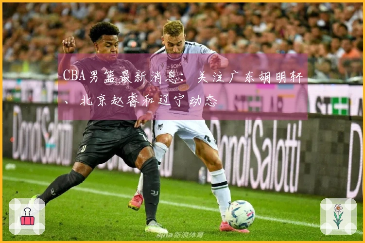 CBA男篮最新消息：关注广东胡明轩、北京赵睿和辽宁动态