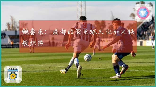 鲍春来：成都的羽毛球文化如火锅般炽热