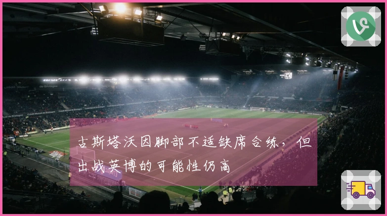 古斯塔沃因脚部不适缺席合练，但出战英博的可能性仍高