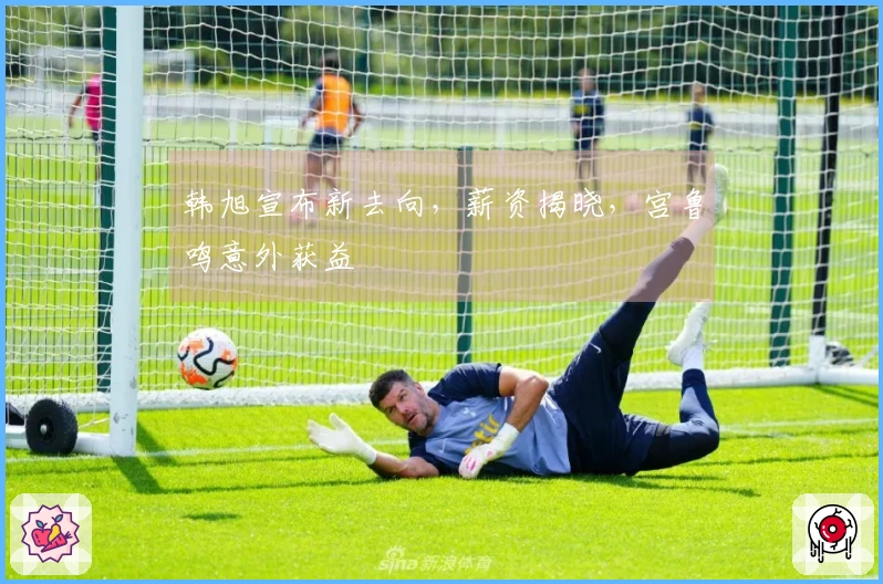 韩旭宣布新去向，薪资揭晓，宫鲁鸣意外获益